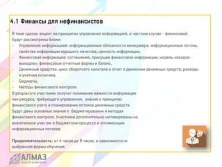 4.1 Финансы для нефинансистов
В теме сделан акцент на принципах управления информацией, в частном случае - финансовой.
Будут рассмотрены блоки:
- Управление информацией: информационные обязанности менеджера, информационные потоки,
свойства информации хорошего качества, ценность информации,
- Финансовая информация: соглашения, присущие финансовой информации; модель «входов-
выходов»; финансовые отчетные формы и баланс,
- Денежные средства: цикл оборотного капитала и отчет о движении денежных средств; расходы
и учетная политика,
- Бюджеты,
- Методы финансового контроля.
В результате участники получат понимание важности информации
как ресурса, требующего управления, знания о принципах
финансового учета и планировании потоков денежных средств.
Будут даны основные знания о бюджетировании и методах
финансового контроля. Участники дополнительно мотивированы на
вовлеченное участие в бюджетном процессе и оптимизации
информационных потоков.
Продолжительность: от 4 часов до 8 часов, в зависимости от
выбранной формы обучения.
 