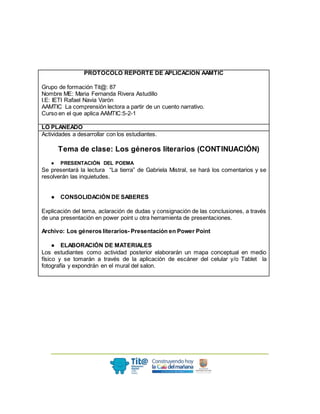 PROTOCOLO REPORTE DE APLICACIÓN AAMTIC
Grupo de formación Tit@: 87
Nombre ME: Maria Fernanda Rivera Astudillo
I.E: IETI Rafael Navia Varón
AAMTIC La comprensión lectora a partir de un cuento narrativo.
Curso en el que aplica AAMTIC:5-2-1
LO PLANEADO
Actividades a desarrollar con los estudiantes.
Tema de clase: Los géneros literarios (CONTINUACIÓN)
● PRESENTACIÓN DEL POEMA
Se presentará la lectura “La tierra” de Gabriela Mistral, se hará los comentarios y se
resolverán las inquietudes.
● CONSOLIDACIÓN DE SABERES
Explicación del tema, aclaración de dudas y consignación de las conclusiones, a través
de una presentación en power point u otra herramienta de presentaciones.
Archivo: Los géneros literarios- Presentación en Power Point
● ELABORACIÓN DE MATERIALES
Los estudiantes como actividad posterior elaborarán un mapa conceptual en medio
físico y se tomarán a través de la aplicación de escáner del celular y/o Tablet la
fotografía y expondrán en el mural del salon.
 