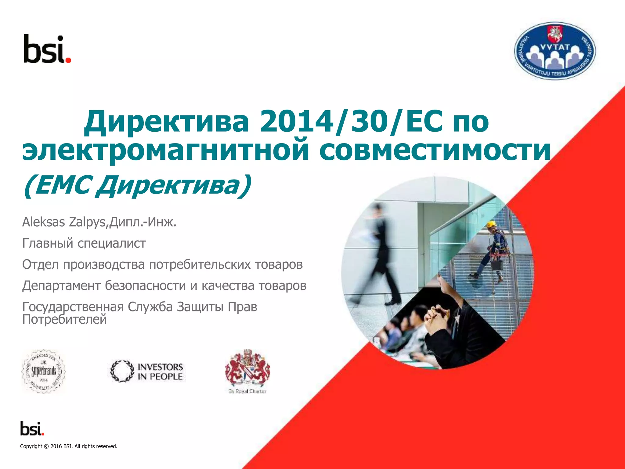 1
Директива 2014/30/ЕС по
электромагнитной совместимости
(EMC Директива)
Aleksas Zalpys,Дипл.-Инж.
Главный специалист
Отдел производства потребительских товаров
Департамент безопасности и качества товаров
Государственная Служба Защиты Прав
Потребителей
Copyright © 2016 BSI. All rights reserved.