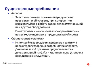11
Copyright © 2016 BSI. All rights reserved.
Существенные требования
• Аппарат
• Электромагнитные помехи генерируются не
превышая такой уровень, при котором нет
вмешательства в работу радио, телекоммуникаций
или другого оборудования
• Имеет уровень иммунитета к электромагнитным
помехам, ожидаемых в предполагаемой среде
• Стационарные установки
• Используйте хорошую инженерную практику, с
целью удовлетворения потребностей аппарата.
Документ такой практики предоставляется с
документацией на файл и хранится, пока установка
находится в эксплуатации.