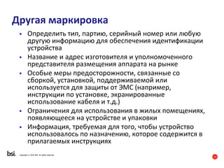 13
Copyright © 2016 BSI. All rights reserved.
Другая маркировка
• Определить тип, партию, серийный номер или любую
другую информацию для обеспечения идентификации
устройства
• Название и адрес изготовителя и уполномоченного
представителя размещения аппарата на рынке
• Особые меры предосторожности, связанные со
сборкой, установкой, поддерживаемой или
используется для защиты от ЭМС (например,
инструкции по установке, экранированные
использование кабеля и т.д.)
• Ограничения для использования в жилых помещениях,
появляющееся на устройстве и упаковки
• Информация, требуемая для того, чтобы устройство
использовалось по назначению, которое содержится в
прилагаемых инструкциях
