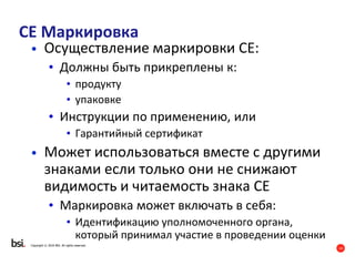 14
Copyright © 2016 BSI. All rights reserved.
CE Маркировка
• Осуществление маркировки CE:
• Должны быть прикреплены к:
• продукту
• упаковке
• Инструкции по применению, или
• Гарантийный сертификат
• Может использоваться вместе с другими
знаками если только они не снижают
видимость и читаемость знака СЕ
• Маркировка может включать в себя:
• Идентификацию уполномоченного органа,
который принимал участие в проведении оценки