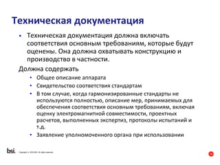 19
Copyright © 2016 BSI. All rights reserved.
Техническая документация
• Техническая документация должна включать
соответствия основным требованиям, которые будут
оценены. Она должна охватывать конструкцию и
производство в частности.
Должна содержать
• Общее описание аппарата
• Свидетельство соответствия стандартам
• В том случае, когда гармонизированные стандарты не
используются полностью, описание мер, принимаемых для
обеспечения соответствия основным требованиям, включая
оценку электромагнитной совместимости, проектных
расчетов, выполненных экспертиз, протоколы испытаний и
т.д.
• Заявление уполномоченного органа при использовании