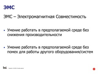 2
ЭМС
ЭMC – Электромагнитная Совместимость
• Умение работать в предполагаемой среде без
снижения производительности
• Умение работать в предполагаемой среде без
помех для работы другого оборудования/систем
Copyright © 2016 BSI. All rights reserved.
