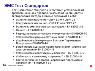 20
Copyright © 2016 BSI. All rights reserved.
ЭМС Тест Стандартов
• Специфические стандарты испытаний устанавливают
требования и, как правило, указывают на стандарты
тестирования метода. Обычно включают в себя:
• Эмиссионное излучение– CISPR 11 или CISPR 22
• Кондуктивное излучение– CISPR 11 или CISPR 22
• Эмиссия гармонических составляющих – EN 61000-3-2
• Фликер – EN 61000-3-3
• Разряд электростатического электричества– EN 61000-4-2
• Устойчивость к радиочастотному полю– EN 61000-4-3
• Устойчивость к Электрически Быстрым Переходным
Процессам – EN 61000-4-4
• Устойчивость к динамическим изменениям напряжения
электропитания– EN 61000-4-5
• Устойчивость к кондуктивным помехам – EN 61000-4-6
• Устйчивость к магнитому излучению * - EN 61000-4-8
• Кратковременное посадка напряжения / прерывание
напряжения – EN61000-4-11