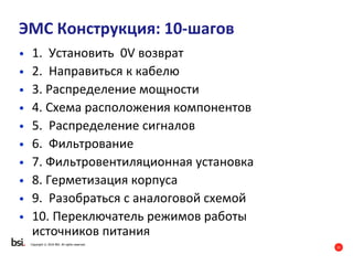 21
Copyright © 2016 BSI. All rights reserved.
ЭMC Конструкция: 10-шагов
• 1. Установить 0V возврат
• 2. Направиться к кабелю
• 3. Распределение мощности
• 4. Схема расположения компонентов
• 5. Распределение сигналов
• 6. Фильтрование
• 7. Фильтровентиляционная установка
• 8. Герметизация корпуса
• 9. Разобраться с аналоговой схемой
• 10. Переключатель режимов работы
источников питания