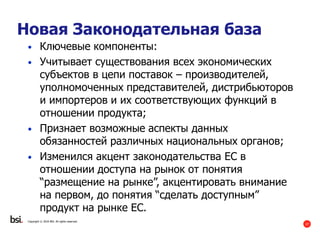 27
Copyright © 2016 BSI. All rights reserved.
Новая Законодательная база
• Ключевые компоненты:
• Учитывает существования всех экономических
субъектов в цепи поставок – производителей,
уполномоченных представителей, дистрибьюторов
и импортеров и их соответствующих функций в
отношении продукта;
• Признает возможные аспекты данных
обязанностей различных национальных органов;
• Изменился акцент законодательства ЕС в
отношении доступа на рынок от понятия
“размещение на рынке”, акцентировать внимание
на первом, до понятия “сделать доступным”
продукт на рынке ЕС.