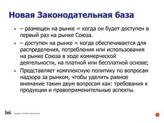 28
Copyright © 2016 BSI. All rights reserved.
Новая Законодательная база
• – размещен на рынке = когда он будет доступен в
первый раз на рынке Союза.
• – доступен на рынке = когда обеспечивается для
распределения, потребления или использования
на рынке Союза в ходе коммерческой
деятельности, на платной или бесплатной основе;
• Представляет комплексную политику по вопросам
надзора за рынком, чтобы уделить равное
внимание таким двум вопросам как: требования к
продукции и правоприменительные аспекты.