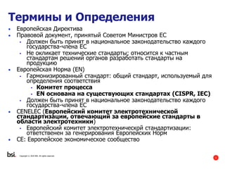3
• Европейская Директива
• Правовой документ, принятый Советом Министров ЕС
• Должен быть принят в национальное законодательство каждого
государства-члена ЕС
• Не окликает технические стандарты; относится к частным
стандартам решений органов разработать стандарты на
продукцию
• Европейская Норма (EN)
• Гармонизированный стандарт: общий стандарт, используемый для
определения соответствия
• Комитет процесса
• EN основана на существующих стандартах (CISPR, IEC)
• Должен быть принят в национальное законодательство каждого
государства-члена ЕС
• CENELEC (Европейский комитет электротехнической
стандартизации, отвечающий за европейские стандарты в
области электротехники)
• Европейский комитет электротехнической стандартизации:
ответственен за генерирования Европейских Норм
• CE: Европейское экономическое сообщество
Copyright © 2016 BSI. All rights reserved.
Термины и Определения