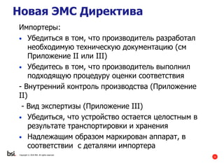31
Copyright © 2016 BSI. All rights reserved.
Импортеры:
• Убедиться в том, что производитель разработал
необходимую техническую документацию (см
Приложение II или III)
• Убедитесь в том, что производитель выполнил
подходящую процедуру оценки соответствия
- Внутренний контроль производства (Приложение
II)
- Вид экспертизы (Приложение III)
• Убедиться, что устройство остается целостным в
результате транспортировки и хранения
• Надлежащим образом маркирован аппарат, в
соответствии с деталями импортера
Новая ЭМС Директива