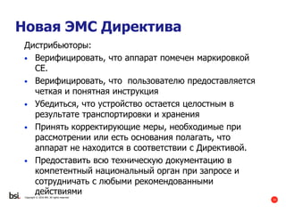 33
Copyright © 2016 BSI. All rights reserved.
Новая ЭМС Директива
Дистрибьюторы:
• Верифицировать, что аппарат помечен маркировкой
CE.
• Верифицировать, что пользователю предоставляется
четкая и понятная инструкция
• Убедиться, что устройство остается целостным в
результате транспортировки и хранения
• Принять корректирующие меры, необходимые при
рассмотрении или есть основания полагать, что
аппарат не находится в соответствии с Директивой.
• Предоставить всю техническую документацию в
компетентный национальный орган при запросе и
сотрудничать с любыми рекомендованными
действиями