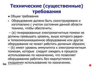 34
Copyright © 2016 BSI. All rights reserved.
Технические (существенные)
требования
● Общие требования
• Оборудование должно быть сконструировано и
изготовлено с учетом состояния данной области
техники, чтобы обеспечить:
– (a) генерированные электромагнитные помехи не
должны превышать уровень, выше которого радио-
и телекоммуникационное оборудование или другое
оборудование не может работать должным образом;
– (b) имеет уровень иммунитета к электромагнитным
помехам, которые следует ожидать в процессе
использованию по назначению, что позволяет
оборудованию работать без недопустимого
ухудшения использованию по назначению.
