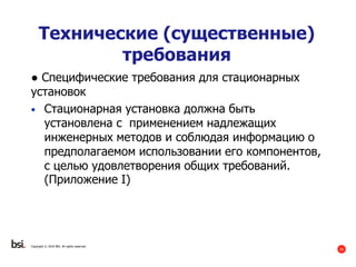 35
Copyright © 2016 BSI. All rights reserved.
Технические (существенные)
требования
● Специфические требования для стационарных
установок
• Стационарная установка должна быть
установлена с применением надлежащих
инженерных методов и соблюдая информацию о
предполагаемом использовании его компонентов,
с целью удовлетворения общих требований.
(Приложение I)