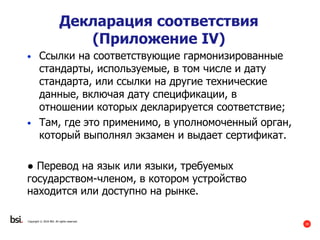 39
Copyright © 2016 BSI. All rights reserved.
Декларация соответствия
(Приложение IV)
• Ссылки на соответствующие гармонизированные
стандарты, используемые, в том числе и дату
стандарта, или ссылки на другие технические
данные, включая дату спецификации, в
отношении которых декларируется соответствие;
• Там, где это применимо, в уполномоченный орган,
который выполнял экзамен и выдает сертификат.
● Перевод на язык или языки, требуемых
государством-членом, в котором устройство
находится или доступно на рынке.