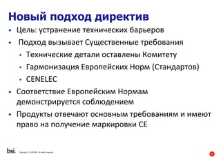 4
Новый подход директив
• Цель: устранение технических барьеров
• Подход вызывает Существенные требования
• Технические детали оставлены Комитету
• Гармонизация Европейских Норм (Стандартов)
• CENELEC
• Соответствие Европейским Нормам
демонстрируется соблюдением
• Продукты отвечают основным требованиям и имеют
право на получение маркировки CE
Copyright © 2016 BSI. All rights reserved.