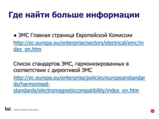40
Copyright © 2016 BSI. All rights reserved.
Где найти больше информации
● ЭМС Главная страница Европейской Комиссии
http://ec.europa.eu/enterprise/sectors/electrical/emc/in
dex_en.htm
Список стандартов ЭМС, гармонизированных в
соответствии с директивой ЭMC
http://ec.europa.eu/enterprise/policies/europeanstandar
ds/harmonised-
standards/electromagneticcompatibility/index_en.htm