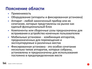8
Copyright © 2016 BSI. All rights reserved.
Пояснение области
• Применимость
• Оборудование (аппараты и фиксированная установка)
• Аппарат - любой законченный прибор или их
сочетание, которые представлены на рынке как
единый функциональный блок
• Компоненты или сборочные узлы предназначены для
встраивания в устройство конечным пользователем
• Мобильные установки - комбинация аппаратов,
предназначенных для перемещения и
эксплуатируемые в различных местах
• Фиксированная установка - это особое сочетание
несколько типов аппаратов, которые собраны,
установлены и предназначены для использования
постоянно в предопределенном месте