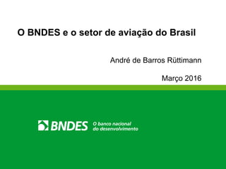 O BNDES e o setor de aviação do Brasil
André de Barros Rüttimann
Março 2016
 