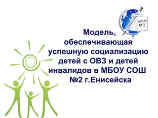 Модель,
обеспечивающая
успешную социализацию
детей с ОВЗ и детей
инвалидов в МБОУ СОШ
№2 г.Енисейска
 