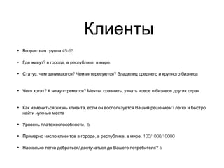 Клиенты
• 45-65Возрастная группа
• ? , , .Где живут в городе в республике в мире
• , ? ?Статус чем занимаются Чем интересуются Владелец среднего и крупного бизнеса
• ? ? . ,Чего хотят К чему стремятся Мечты сравнить узнать новое о бизнесе других стран
• , ?Как измениться жизнь клиента если он воспользуется Вашим решением легко и быстро
найти нужные места
• . 5Уровень платежеспособности
• , , . 100/1000/10000Примерно число клиентов в городе в республике в мире
• / ? 5Насколько легко добраться достучаться до Вашего потребителя
 