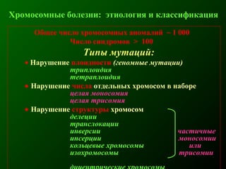 Общее число хромосомных аномалий ~ 1 000
Число синдромов > 100
Типы мутаций:
• Нарушение плоидности (геномные мутации)
триплоидия
тетраплоидия
• Нарушение числа отдельных хромосом в наборе
целая моносомия
целая трисомия
• Нарушение структуры хромосом
делеции
транслокации
инверсии частичные
инсерции моносомии
кольцевые хромосомы или
изохромосомы трисомии
Хромосомные болезни: этиология и классификация
 