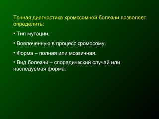 Точная диагностика хромосомной болезни позволяет
определить:
• Тип мутации.
• Вовлеченную в процесс хромосому.
• Форма – полная или мозаичная.
• Вид болезни – спорадический случай или
наследуемая форма.
 