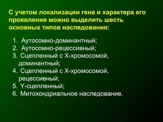 С учетом локализации гена и характера его
проявления можно выделить шесть
основных типов наследования:
1. Аутосомно-доминантный;
2. Аутосомно-рецессивный;
3. Сцепленный с Х-хромосомой,
доминантный;
4. Сцепленный с Х-хромосомой,
рецессивный;
5. Y-сцепленный;
6. Митохондриальное наследование.
 