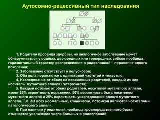 Аутосомно-рецессивный тип наследования
1. Родители пробанда здоровы, но аналогичное заболевание может
обнаруживаться у родных, двоюродных или троюродных сибсов пробанда;
горизонтальный характер распределения в родословной – поражение одного
поколения;
2. Заболевание отсутствует у полусибсов;
3. Оба пола поражаются с одинаковой частотой и тяжестью;
4. Наследование от обоих не пораженных родителей, каждый из них
носитель мутантного аллеля (гетерозигота);
5. Каждый потомок от обеих родителей, носителей мутантного аллеля,
имеет 25% вероятность поражения, 50% вероятность быть носителем
мутантного аллеля и 25% вероятность унаследования одного мутантного
аллеля. Т.о. 2/3 всех нормальных, клинически, потомков являются носителями
патологического аллеля.
6. При наличии у родителей пробанда кровнородственного брака
отмечается увеличение числа больных в родословной.
 