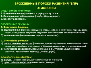 ВРОЖДЕННЫЕ ПОРОКИ РАЗВИТИЯ (ВПР)
ЭТИОЛОГИЯ
ЭНДОГЕННЫЕ ПРИЧИНЫ:
1. Изменения наследственных структур – мутации.
2. Эндокринные заболевания (диабет беременных).
3. Возраст родителей.
ЭКЗОГЕННЫЕ ПРИЧИНЫ:
1. Физические факторы:
а) радиационные (прямое повреждение плода, особенно в критические периоды разви-
тия на 2-6 неделе и в результате нарушения обмена веществ у облученной матери);
б) механические (амниотические перетяжки, маловодие).
2. Химические факторы:
а) лекарственные вещества (талидомид, противоопухолевые – алкилирующие соеди-
нения и антиметаболиты, антагонисты фолиевой кислоты, синтетические гормоны);
б) химические соединения, применяемые в быту и промышленности
(алкоголь, ядохимикаты, пестициды, свинец, ртуть).
3. Биологические факторы:
а) вирусы (коревая краснуха, цитомегаловирусная инфекция)
б) протозойные инфекции (токсоплазмоз, малярия).
 