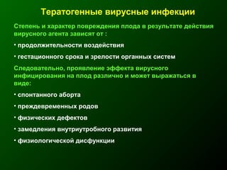 Тератогенные вирусные инфекции
Степень и характер повреждения плода в результате действия
вирусного агента зависят от :
• продолжительности воздействия
• гестационного срока и зрелости органных систем
Следовательно, проявление эффекта вирусного
инфицирования на плод различно и может выражаться в
виде:
• спонтанного аборта
• преждевременных родов
• физических дефектов
• замедления внутриутробного развития
• физиологической дисфункции
 