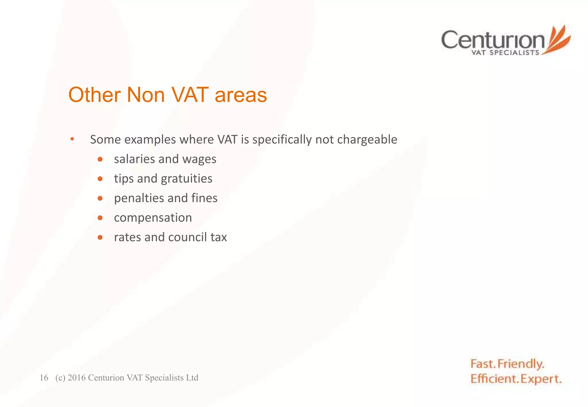 Other Non VAT areas
• Some examples where VAT is specifically not chargeable
 salaries and wages
 tips and gratuities
 penalties and fines
 compensation
 rates and council tax
(c) 2016 Centurion VAT Specialists Ltd16
 