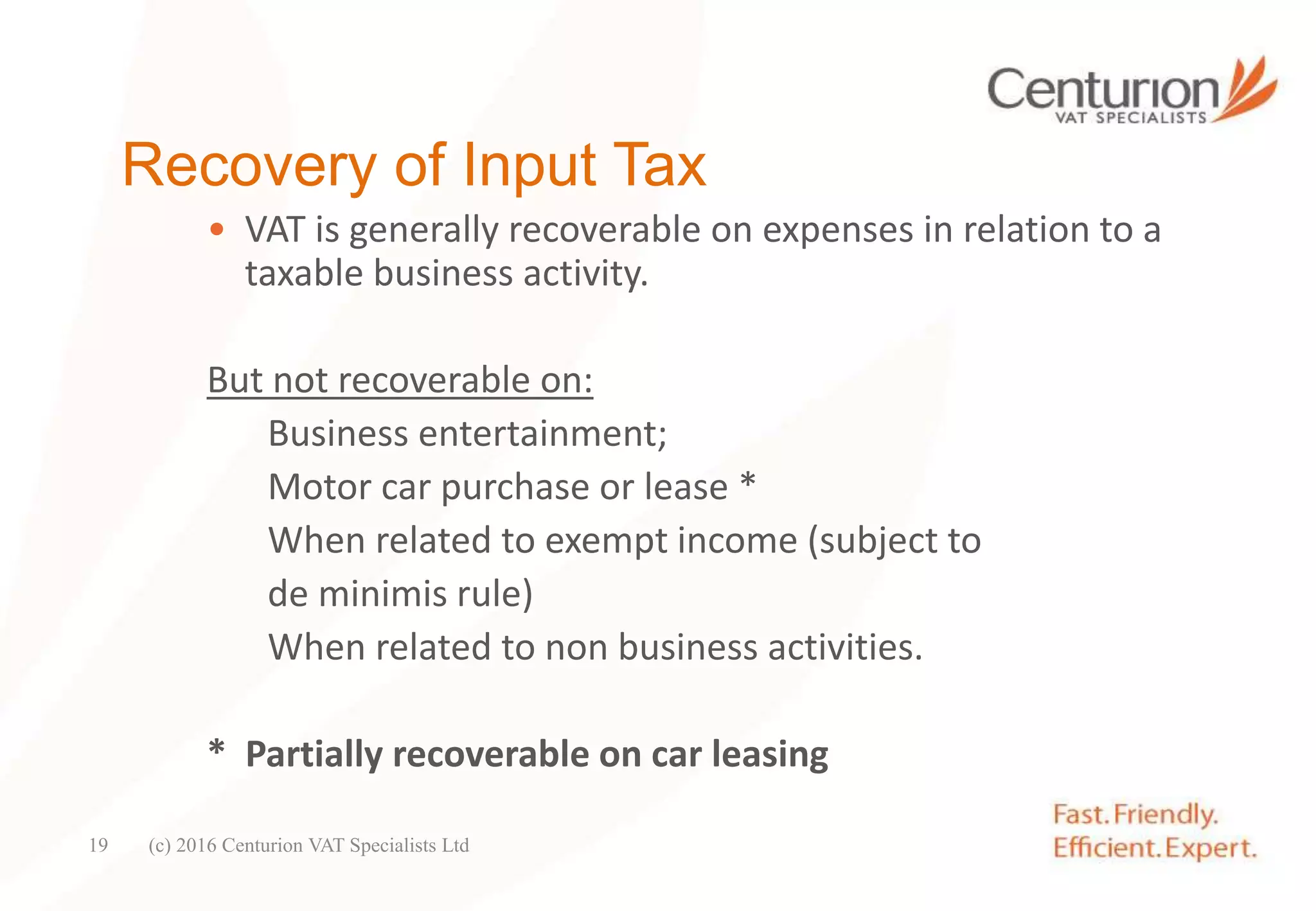Recovery of Input Tax
• VAT is generally recoverable on expenses in relation to a
taxable business activity.
But not recoverable on:
Business entertainment;
Motor car purchase or lease *
When related to exempt income (subject to
de minimis rule)
When related to non business activities.
* Partially recoverable on car leasing
(c) 2016 Centurion VAT Specialists Ltd19
 