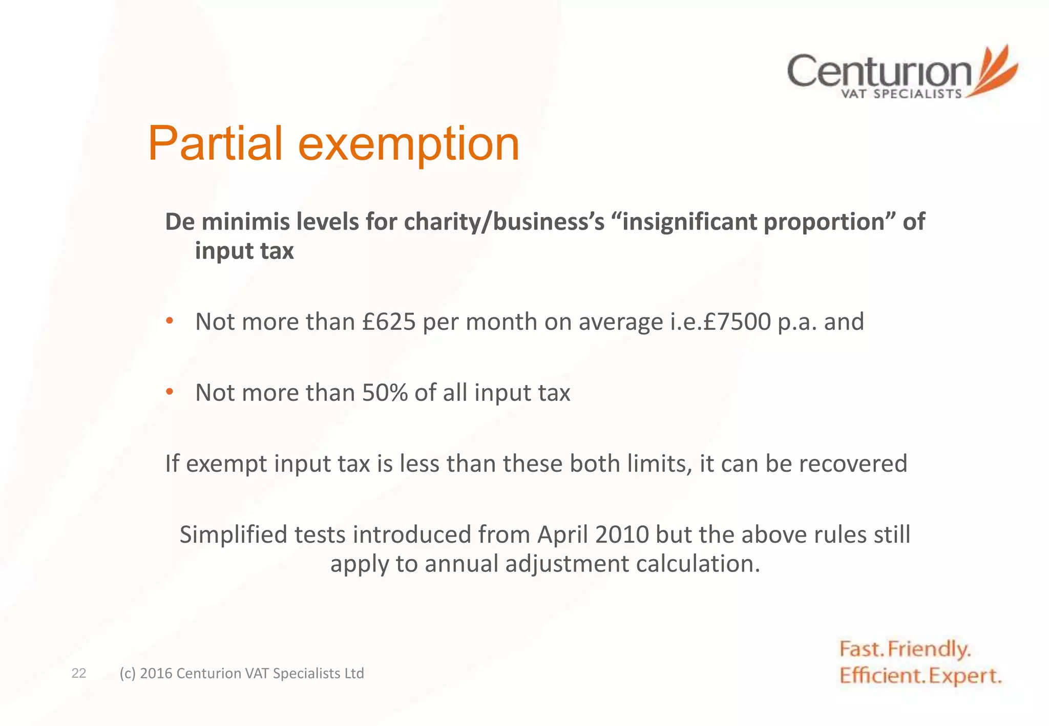 Partial exemption
De minimis levels for charity/business’s “insignificant proportion” of
input tax
• Not more than £625 per month on average i.e.£7500 p.a. and
• Not more than 50% of all input tax
If exempt input tax is less than these both limits, it can be recovered
Simplified tests introduced from April 2010 but the above rules still
apply to annual adjustment calculation.
(c) 2016 Centurion VAT Specialists Ltd22
 