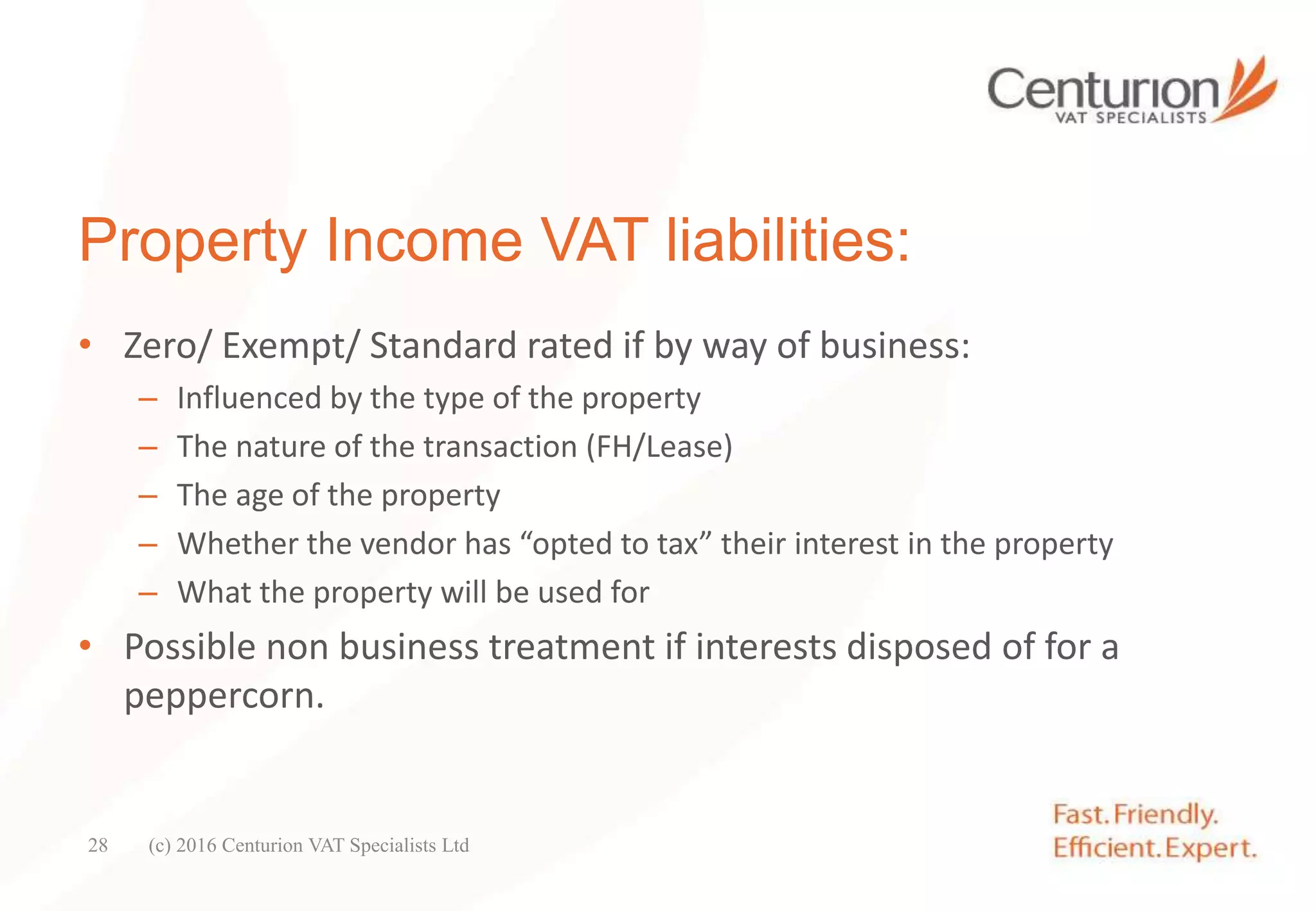Property Income VAT liabilities:
• Zero/ Exempt/ Standard rated if by way of business:
– Influenced by the type of the property
– The nature of the transaction (FH/Lease)
– The age of the property
– Whether the vendor has “opted to tax” their interest in the property
– What the property will be used for
• Possible non business treatment if interests disposed of for a
peppercorn.
(c) 2016 Centurion VAT Specialists Ltd28
 