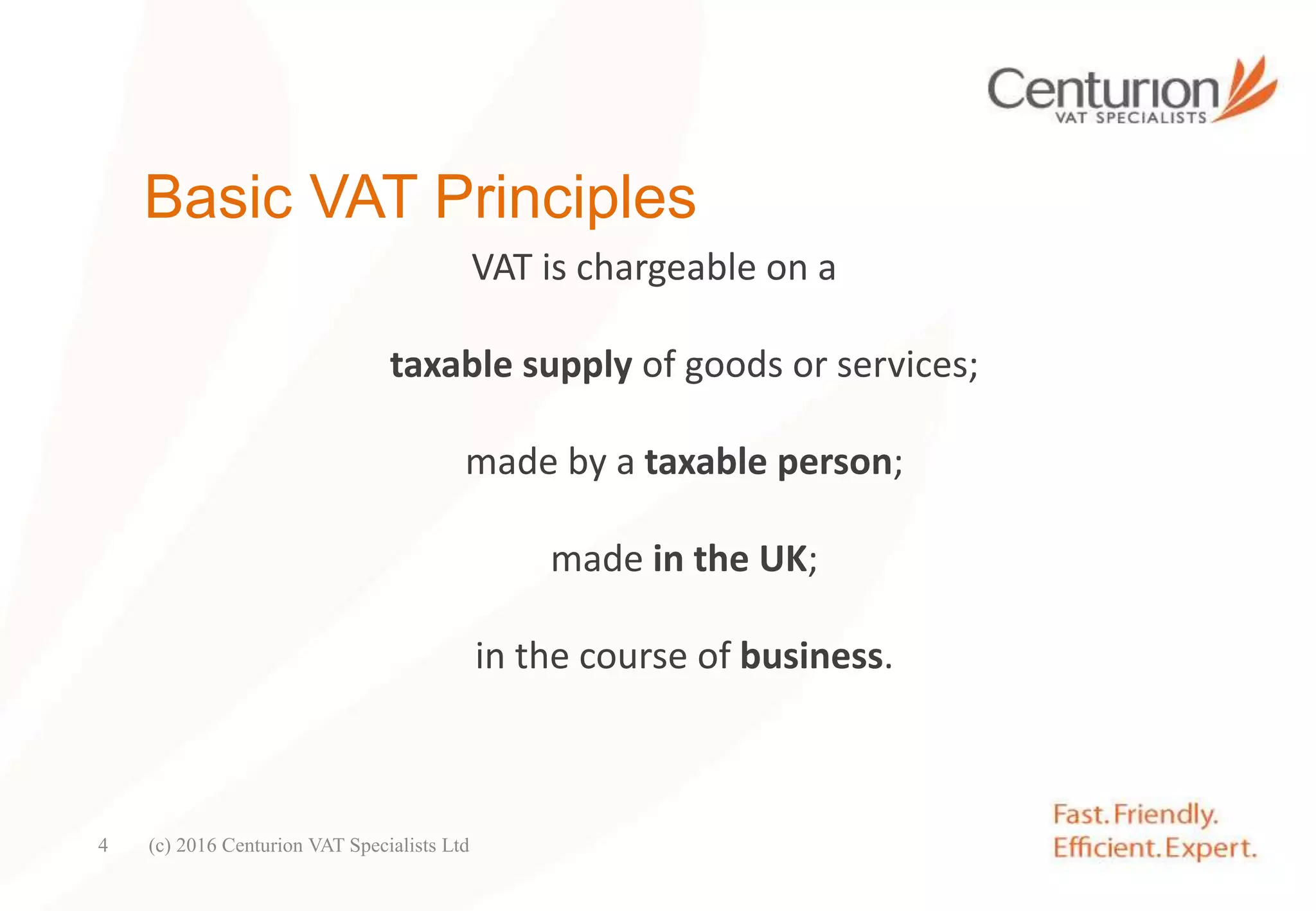 Basic VAT Principles
VAT is chargeable on a
taxable supply of goods or services;
made by a taxable person;
made in the UK;
in the course of business.
(c) 2016 Centurion VAT Specialists Ltd4
 