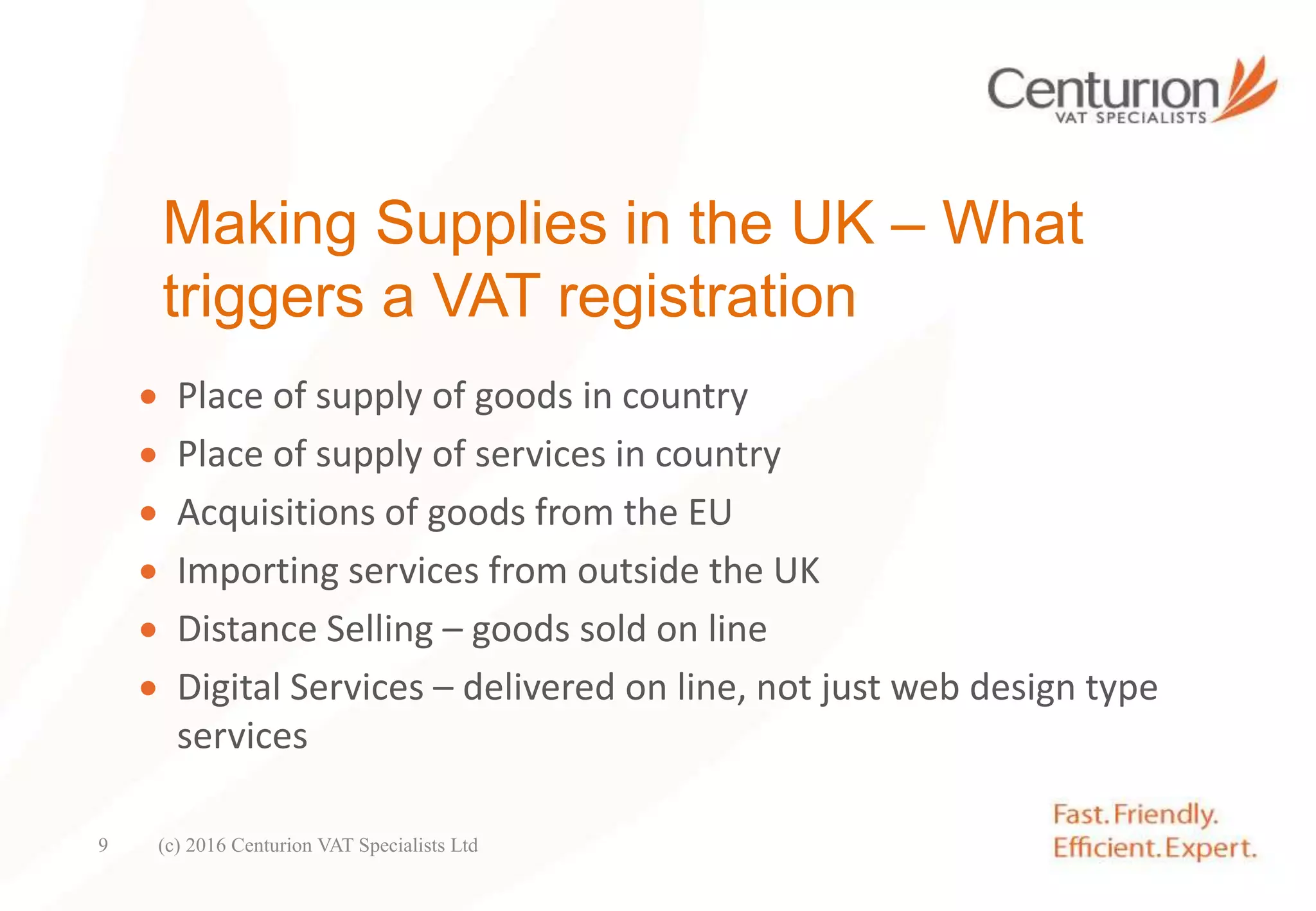 Making Supplies in the UK – What
triggers a VAT registration
 Place of supply of goods in country
 Place of supply of services in country
 Acquisitions of goods from the EU
 Importing services from outside the UK
 Distance Selling – goods sold on line
 Digital Services – delivered on line, not just web design type
services
(c) 2016 Centurion VAT Specialists Ltd9
 