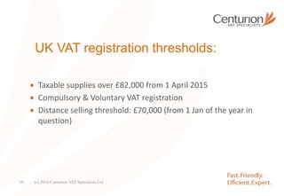 UK VAT registration thresholds:
 Taxable supplies over £82,000 from 1 April 2015
 Compulsory & Voluntary VAT registration
 Distance selling threshold: £70,000 (from 1 Jan of the year in
question)
(c) 2016 Centurion VAT Specialists Ltd10
 