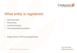 What entity is registered:
• Sole Proprietor
• Partnership
• Limited Company
• Unincorporated Association
• Single Entity or VAT Group Registration
(c) 2016 Centurion VAT Specialists Ltd11
 
