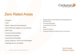 Zero Rated Areas
• Transport
• Food
• Books, magazines and newspapers
• Some Reliefs for supplies to or by Charities
• Bank notes
• Caravans and houseboats
• Clothing and Footwear
• Construction of buildings
• Drugs, medicines, aids for the handicapped
• Sewerage Services and Water
• Talking Books for the Blind & Handicapped and
wireless sets
• Protected Buildings
• International Services
• Gold
• Imports, Exports
• European Research Infrastructure Consortia
(c) 2016 Centurion VAT Specialists Ltd13
 