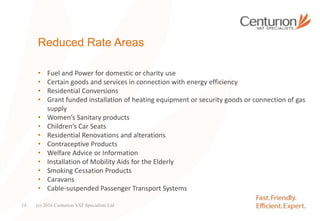Reduced Rate Areas
• Fuel and Power for domestic or charity use
• Certain goods and services in connection with energy efficiency
• Residential Conversions
• Grant funded installation of heating equipment or security goods or connection of gas
supply
• Women’s Sanitary products
• Children’s Car Seats
• Residential Renovations and alterations
• Contraceptive Products
• Welfare Advice or Information
• Installation of Mobility Aids for the Elderly
• Smoking Cessation Products
• Caravans
• Cable-suspended Passenger Transport Systems
(c) 2016 Centurion VAT Specialists Ltd14
 