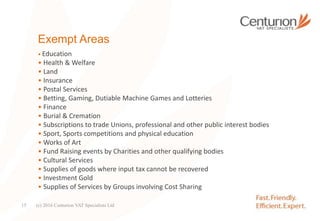 Exempt Areas
• Education
• Health & Welfare
• Land
• Insurance
• Postal Services
• Betting, Gaming, Dutiable Machine Games and Lotteries
• Finance
• Burial & Cremation
• Subscriptions to trade Unions, professional and other public interest bodies
• Sport, Sports competitions and physical education
• Works of Art
• Fund Raising events by Charities and other qualifying bodies
• Cultural Services
• Supplies of goods where input tax cannot be recovered
• Investment Gold
• Supplies of Services by Groups involving Cost Sharing
(c) 2016 Centurion VAT Specialists Ltd15
 