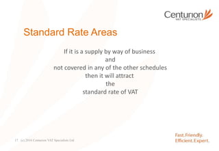 Standard Rate Areas
If it is a supply by way of business
and
not covered in any of the other schedules
then it will attract
the
standard rate of VAT
(c) 2016 Centurion VAT Specialists Ltd17
 