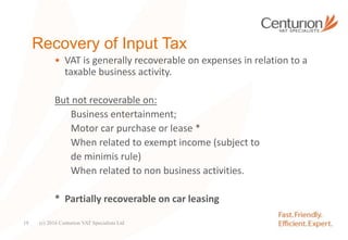 Recovery of Input Tax
• VAT is generally recoverable on expenses in relation to a
taxable business activity.
But not recoverable on:
Business entertainment;
Motor car purchase or lease *
When related to exempt income (subject to
de minimis rule)
When related to non business activities.
* Partially recoverable on car leasing
(c) 2016 Centurion VAT Specialists Ltd19
 