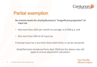 Partial exemption
De minimis levels for charity/business’s “insignificant proportion” of
input tax
• Not more than £625 per month on average i.e.£7500 p.a. and
• Not more than 50% of all input tax
If exempt input tax is less than these both limits, it can be recovered
Simplified tests introduced from April 2010 but the above rules still
apply to annual adjustment calculation.
(c) 2016 Centurion VAT Specialists Ltd22
 