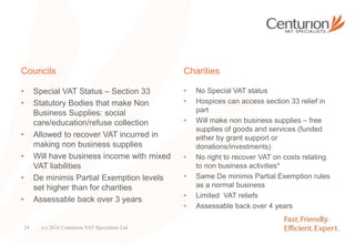 Councils
• Special VAT Status – Section 33
• Statutory Bodies that make Non
Business Supplies: social
care/education/refuse collection
• Allowed to recover VAT incurred in
making non business supplies
• Will have business income with mixed
VAT liabilities
• De minimis Partial Exemption levels
set higher than for charities
• Assessable back over 3 years
Charities
• No Special VAT status
• Hospices can access section 33 relief in
part
• Will make non business supplies – free
supplies of goods and services (funded
either by grant support or
donations/investments)
• No right to recover VAT on costs relating
to non business activities*
• Same De minimis Partial Exemption rules
as a normal business
• Limited VAT reliefs
• Assessable back over 4 years
(c) 2016 Centurion VAT Specialists Ltd24
 