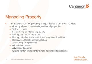 Managing Property
• The “exploitation” of property is regarded as a business activity:
– Granting a lease in commercial/residential properties
– Selling property
– Surrendering an interest in property
– Renting out a room/flat/house
– Renting out office space or desk space and use of facilities
– Holiday/Hotel/hostel accommodation
– Access to sporting facilities
– Admission to events
– Advertising hoardings
– Grazing rights/Fishing rights/mineral rights/tree felling rights
(c) 2016 Centurion VAT Specialists Ltd27
 
