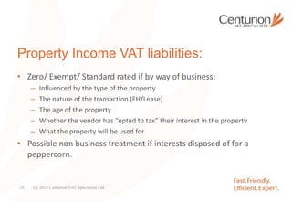 Property Income VAT liabilities:
• Zero/ Exempt/ Standard rated if by way of business:
– Influenced by the type of the property
– The nature of the transaction (FH/Lease)
– The age of the property
– Whether the vendor has “opted to tax” their interest in the property
– What the property will be used for
• Possible non business treatment if interests disposed of for a
peppercorn.
(c) 2016 Centurion VAT Specialists Ltd28
 
