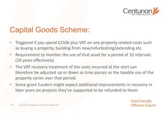 Capital Goods Scheme:
• Triggered if you spend £250k plus VAT on any property related costs such
as buying a property, building from new/refurbishing/extending etc.
• Requirement to monitor the use of that asset for a period of 10 intervals
(10 years effectively)
• The VAT recovery treatment of the costs incurred at the start can
therefore be adjusted up or down as time passes as the taxable use of the
property varies over that period.
• Some grant funders might expect additional improvements in recovery in
later years on projects they’ve supported to be refunded to them.
(c) 2016 Centurion VAT Specialists Ltd29
 