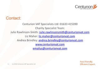 Contact:
Centurion VAT Specialists Ltd: 01633 415390
Charity Specialist Team:
Julie Rawlinson-Smith: Julie.rawlinsonsmith@centurionvat.com
Liz Maher: liz.maher@centurionvat.com
Andrea Brindley: andrea.brindley@centurionvat.com
www.centurionvat.com
emailus@centurionvat.com
(c) 2016 Centurion VAT Specialists Ltd31
 