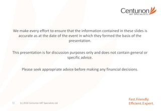 We make every effort to ensure that the information contained in these slides is
accurate as at the date of the event in which they formed the basis of the
presentation.
This presentation is for discussion purposes only and does not contain general or
specific advice.
Please seek appropriate advice before making any financial decisions.
(c) 2016 Centurion VAT Specialists Ltd32
 